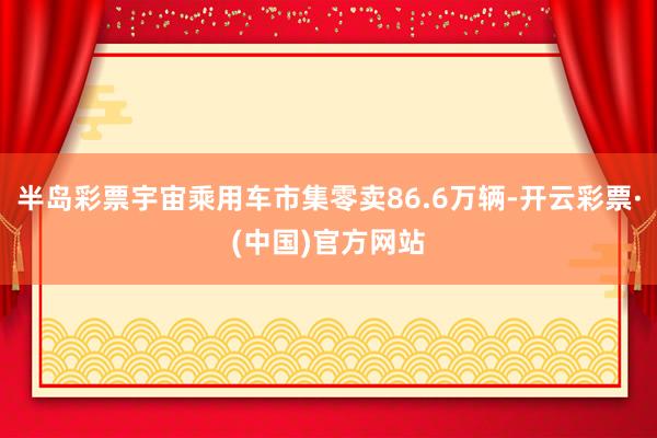 半岛彩票宇宙乘用车市集零卖86.6万辆-开云彩票·(中国)官方网站