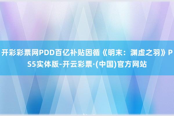 开彩彩票网PDD百亿补贴因循《明末：渊虚之羽》PS5实体版-开云彩票·(中国)官方网站