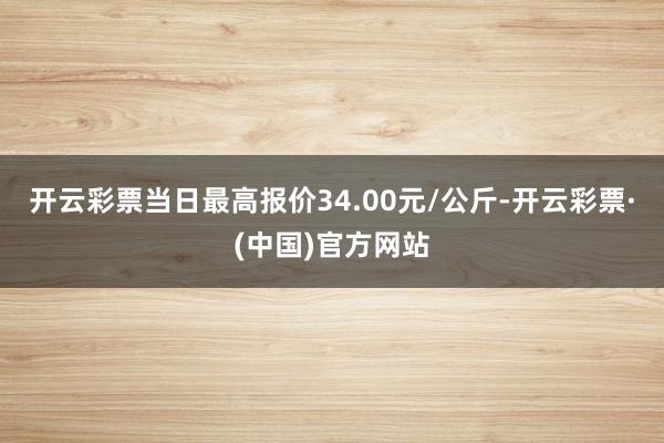 开云彩票当日最高报价34.00元/公斤-开云彩票·(中国)官方网站