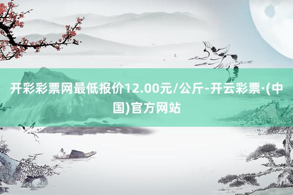 开彩彩票网最低报价12.00元/公斤-开云彩票·(中国)官方网站