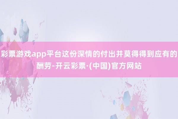 彩票游戏app平台这份深情的付出并莫得得到应有的酬劳-开云彩票·(中国)官方网站