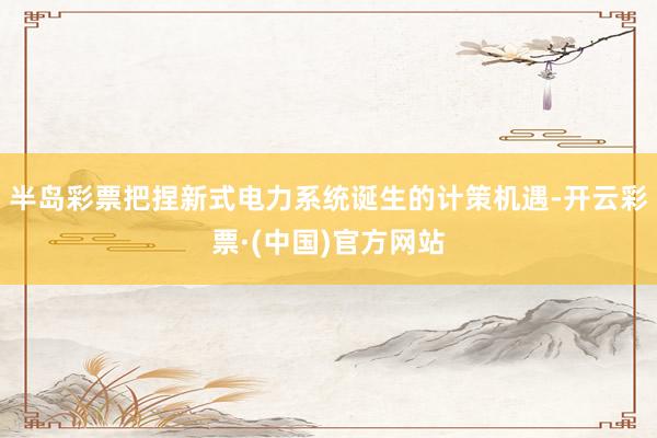 半岛彩票把捏新式电力系统诞生的计策机遇-开云彩票·(中国)官方网站