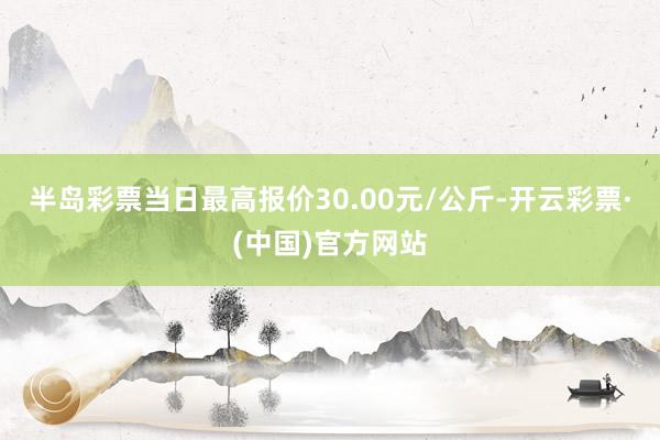 半岛彩票当日最高报价30.00元/公斤-开云彩票·(中国)官方网站