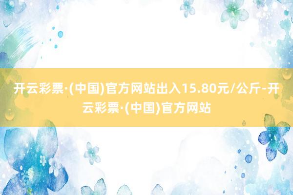 开云彩票·(中国)官方网站出入15.80元/公斤-开云彩票·(中国)官方网站