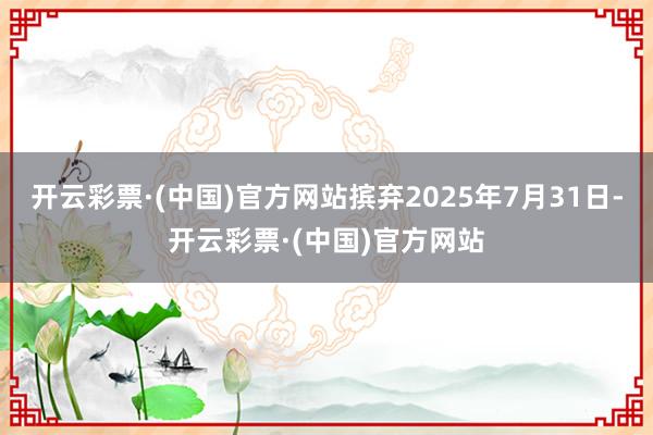 开云彩票·(中国)官方网站摈弃2025年7月31日-开云彩票·(中国)官方网站