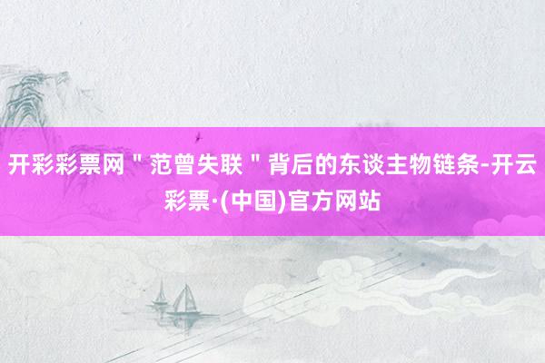 开彩彩票网＂范曾失联＂背后的东谈主物链条-开云彩票·(中国)官方网站