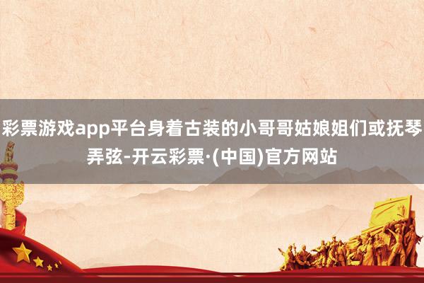 彩票游戏app平台身着古装的小哥哥姑娘姐们或抚琴弄弦-开云彩票·(中国)官方网站