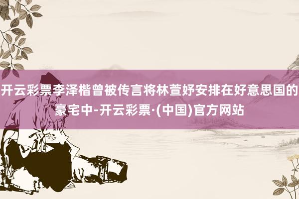 开云彩票李泽楷曾被传言将林萱妤安排在好意思国的豪宅中-开云彩票·(中国)官方网站