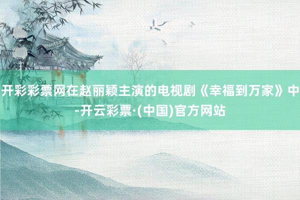 开彩彩票网在赵丽颖主演的电视剧《幸福到万家》中-开云彩票·(中国)官方网站