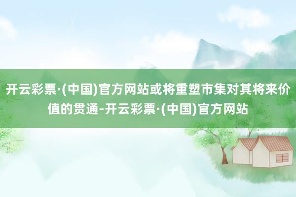 开云彩票·(中国)官方网站或将重塑市集对其将来价值的贯通-开云彩票·(中国)官方网站