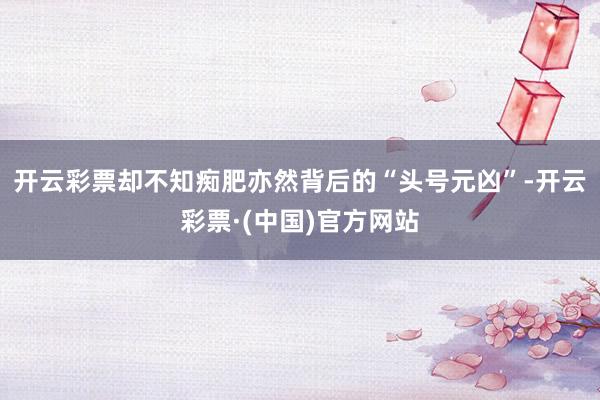 开云彩票却不知痴肥亦然背后的“头号元凶”-开云彩票·(中国)官方网站