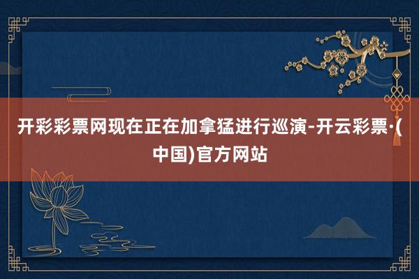 开彩彩票网现在正在加拿猛进行巡演-开云彩票·(中国)官方网站