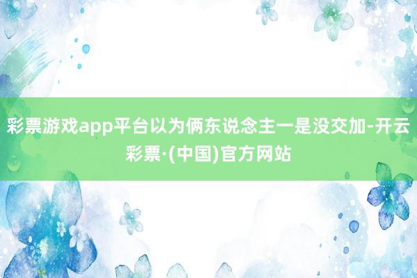 彩票游戏app平台以为俩东说念主一是没交加-开云彩票·(中国)官方网站