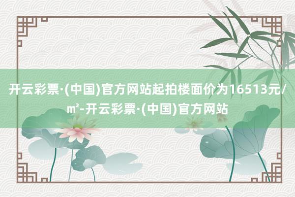 开云彩票·(中国)官方网站起拍楼面价为16513元/㎡-开云彩票·(中国)官方网站