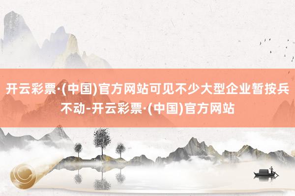 开云彩票·(中国)官方网站可见不少大型企业暂按兵不动-开云彩票·(中国)官方网站