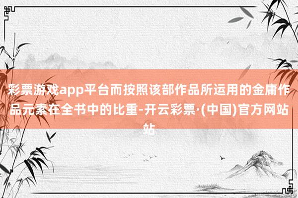 彩票游戏app平台而按照该部作品所运用的金庸作品元素在全书中的比重-开云彩票·(中国)官方网站