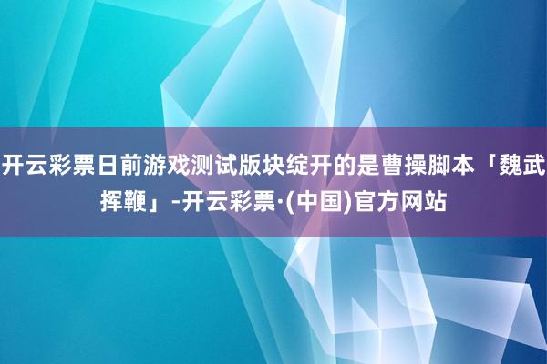 开云彩票日前游戏测试版块绽开的是曹操脚本「魏武挥鞭」-开云彩票·(中国)官方网站