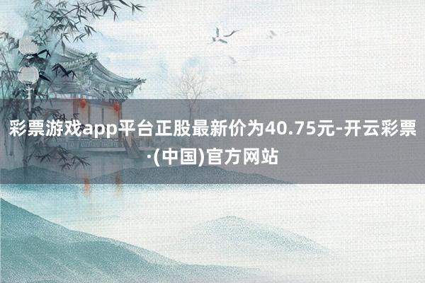 彩票游戏app平台正股最新价为40.75元-开云彩票·(中国)官方网站