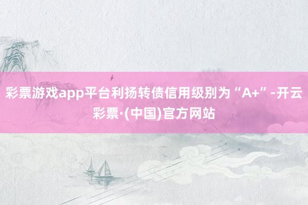 彩票游戏app平台利扬转债信用级别为“A+”-开云彩票·(中国)官方网站