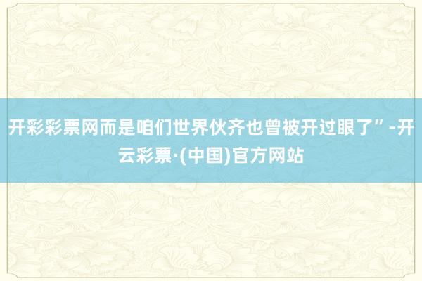 开彩彩票网而是咱们世界伙齐也曾被开过眼了”-开云彩票·(中国)官方网站