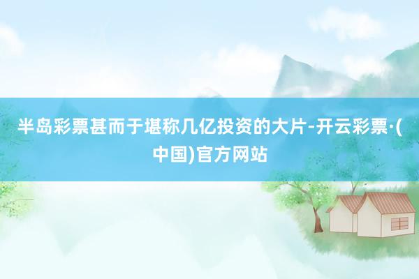 半岛彩票甚而于堪称几亿投资的大片-开云彩票·(中国)官方网站