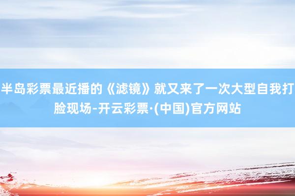 半岛彩票最近播的《滤镜》就又来了一次大型自我打脸现场-开云彩票·(中国)官方网站