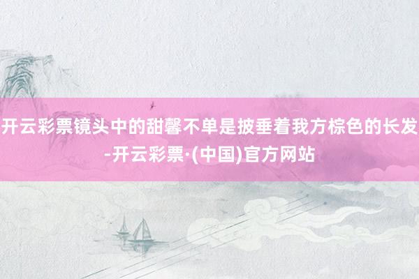 开云彩票镜头中的甜馨不单是披垂着我方棕色的长发-开云彩票·(中国)官方网站