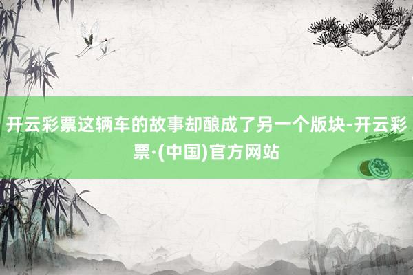 开云彩票这辆车的故事却酿成了另一个版块-开云彩票·(中国)官方网站