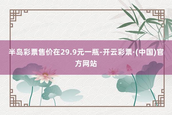 半岛彩票售价在29.9元一瓶-开云彩票·(中国)官方网站