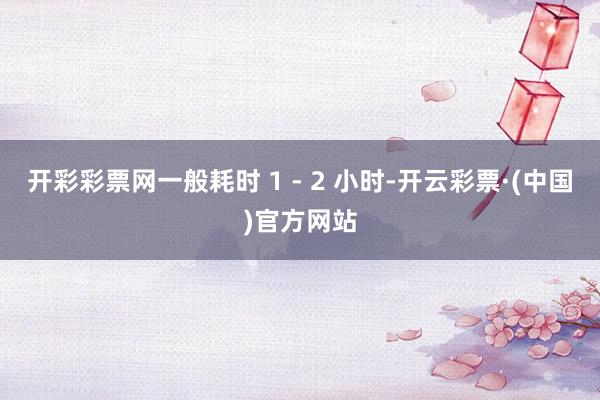 开彩彩票网一般耗时 1 - 2 小时-开云彩票·(中国)官方网站