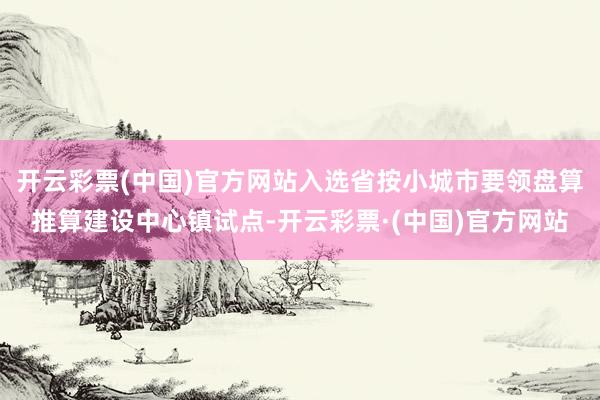 开云彩票(中国)官方网站入选省按小城市要领盘算推算建设中心镇试点-开云彩票·(中国)官方网站