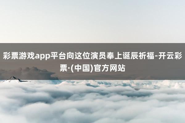 彩票游戏app平台向这位演员奉上诞辰祈福-开云彩票·(中国)官方网站