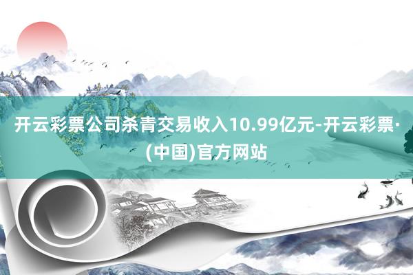 开云彩票公司杀青交易收入10.99亿元-开云彩票·(中国)官方网站