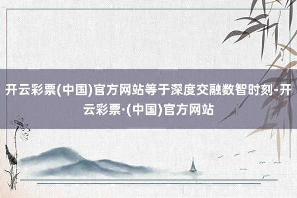开云彩票(中国)官方网站等于深度交融数智时刻-开云彩票·(中国)官方网站