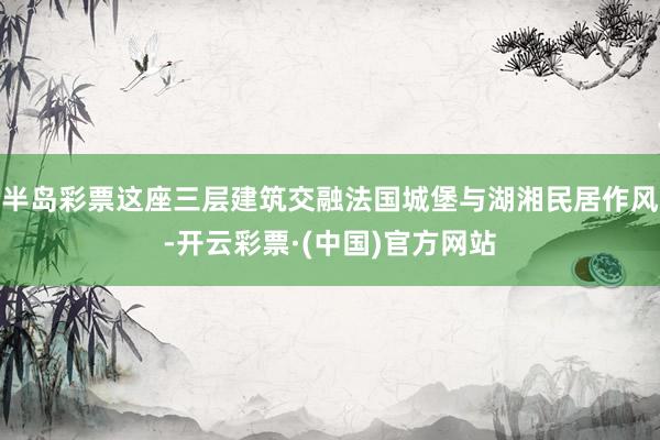 半岛彩票这座三层建筑交融法国城堡与湖湘民居作风-开云彩票·(中国)官方网站