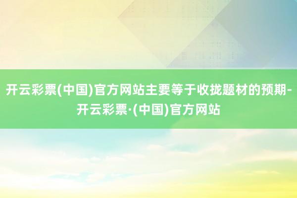开云彩票(中国)官方网站主要等于收拢题材的预期-开云彩票·(中国)官方网站
