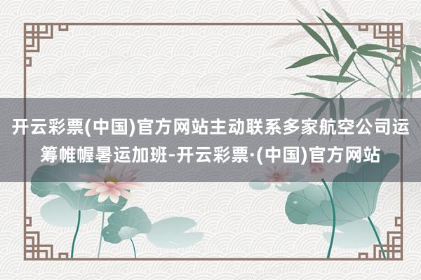 开云彩票(中国)官方网站主动联系多家航空公司运筹帷幄暑运加班-开云彩票·(中国)官方网站