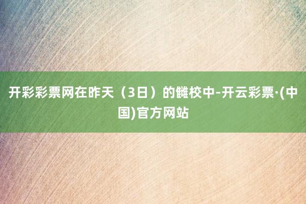 开彩彩票网在昨天（3日）的雠校中-开云彩票·(中国)官方网站