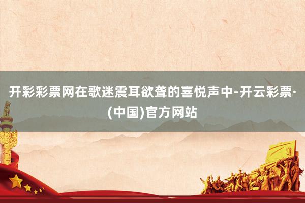 开彩彩票网在歌迷震耳欲聋的喜悦声中-开云彩票·(中国)官方网站