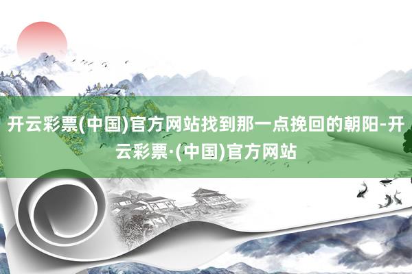 开云彩票(中国)官方网站找到那一点挽回的朝阳-开云彩票·(中国)官方网站