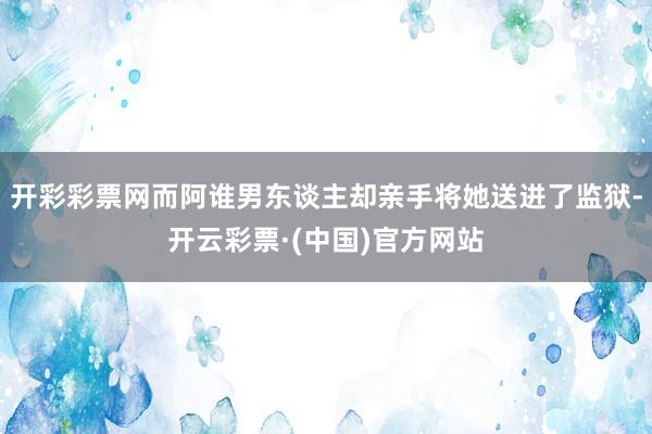 开彩彩票网而阿谁男东谈主却亲手将她送进了监狱-开云彩票·(中国)官方网站