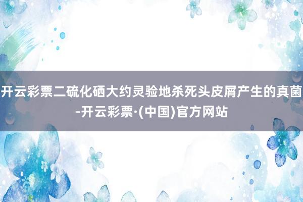 开云彩票二硫化硒大约灵验地杀死头皮屑产生的真菌-开云彩票·(中国)官方网站