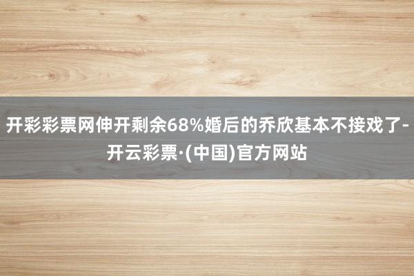 开彩彩票网伸开剩余68%婚后的乔欣基本不接戏了-开云彩票·(中国)官方网站
