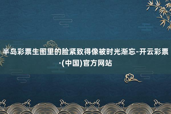 半岛彩票生图里的脸紧致得像被时光渐忘-开云彩票·(中国)官方网站