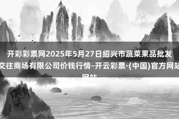 开彩彩票网2025年5月27日绍兴市蔬菜果品批发交往商场有限公司价钱行情-开云彩票·(中国)官方网站