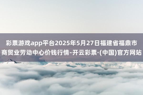 彩票游戏app平台2025年5月27日福建省福鼎市商贸业劳动中心价钱行情-开云彩票·(中国)官方网站