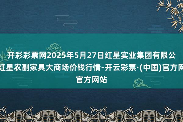 开彩彩票网2025年5月27日红星实业集团有限公司红星农副家具大商场价钱行情-开云彩票·(中国)官方网站