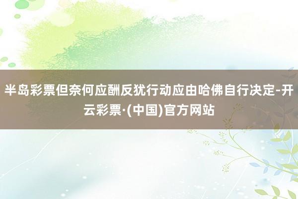 半岛彩票但奈何应酬反犹行动应由哈佛自行决定-开云彩票·(中国)官方网站