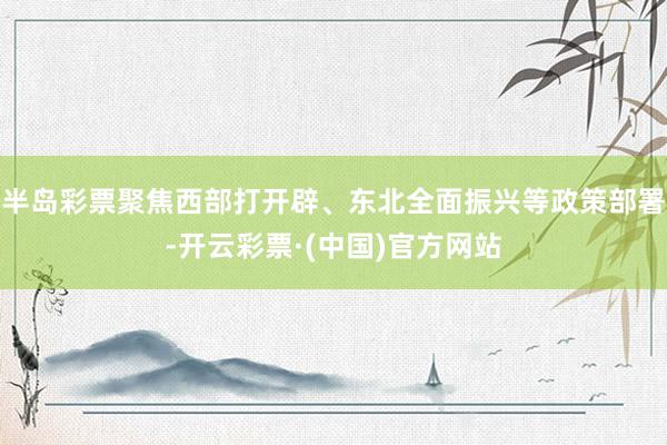 半岛彩票聚焦西部打开辟、东北全面振兴等政策部署-开云彩票·(中国)官方网站