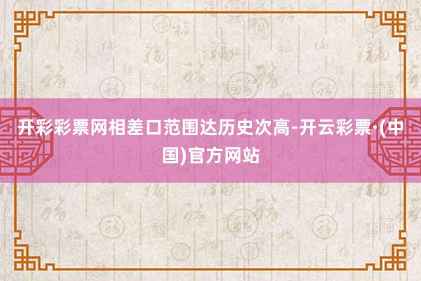开彩彩票网相差口范围达历史次高-开云彩票·(中国)官方网站